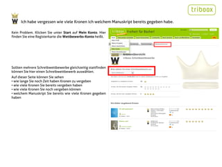 Ich habe vergessen wie viele Kronen ich welchem Manuskript bereits gegeben habe.

Kein Problem. Klicken Sie unter Start auf Mein Konto. Hier
finden Sie eine Registerkarte die Wettbewerbs-Konto heißt.




Sollten mehrere Schreibwettbewerbe gleichzeitig stattfinden
können Sie hier einen Schreibwettbewerb auswählen.
Auf dieser Seite können Sie sehen
• wie lange Sie noch Zeit haben Kronen zu vergeben
• wie viele Kronen Sie bereits vergeben haben
• wie viele Kronen Sie noch vergeben können
• welchem Manuskript Sie bereits wie viele Kronen gegeben
haben
 