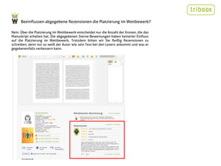 Beeinflussen abgegebene Rezensionen die Platzierung im Wettbewerb?

Nein. Über die Platzierung im Wettbewerb entscheidet nur die Anzahl der Kronen, die das
Manuskript erhalten hat. Die abgegebenen Sterne-Bewertungen haben keinerlei Einfluss
auf die Platzierung im Wettbewerb. Trotzdem bitten wir Sie fleißig Rezensionen zu
schreiben, denn nur so weiß der Autor wie sein Text bei den Lesern ankommt und was er
gegebenenfalls verbessern kann.
 
