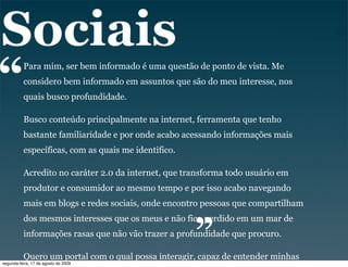 Sociais
“         Para mim, ser bem informado é uma questão de ponto de vista. Me
          considero bem informado em assuntos que são do meu interesse, nos
          quais busco profundidade.

          Busco conteúdo principalmente na internet, ferramenta que tenho
          bastante familiaridade e por onde acabo acessando informações mais
          específicas, com as quais me identifico.

          Acredito no caráter 2.0 da internet, que transforma todo usuário em
          produtor e consumidor ao mesmo tempo e por isso acabo navegando
                                                     “
          mais em blogs e redes sociais, onde encontro pessoas que compartilham
          dos mesmos interesses que os meus e não fico perdido em um mar de
          informações rasas que não vão trazer a profundidade que procuro.

          Quero um portal com o qual possa interagir, capaz de entender minhas
segunda-feira, 17 de agosto de 2009
 