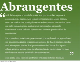 Abrangentes
“         Difícil dizer que sou bem informado, mas procuro saber o que está
          acontecendo no mundo. Leio jornais periodicamente, acesso portais,
          tento me inteirar dos principais assuntos do momento, mas muitas vezes
          me sinto sufocado com a avalanche de informações que recebo
          diariamente. Ficou tudo tão rápido com a internet que fica difícil de
          acompanhar.

          Por conta dessa velocidade, procuro mais portais de notícias, que reúnem
          em uma mesma página os principais assuntos do dia, de maneira rápida e
          fácil, sem que eu precise ficar procurando muito. Entro, dou aquela
          olhada geral, se alguma coisa me chamar atenção eu abro para ver mais
                                                                                  “
          detalhes mas não me aprofundo muito no assunto.

          Meu portal ideal é aquele que traz as principais notícias do dia, de
          maneira organizada, fácil e rápida, porque eu acabo não tendo muito
segunda-feira, 17 de agosto de 2009
 