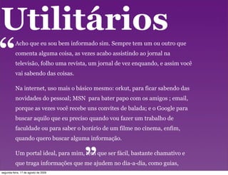 Utilitários
“         Acho que eu sou bem informado sim. Sempre tem um ou outro que
          comenta alguma coisa, as vezes acabo assistindo ao jornal na
          televisão, folho uma revista, um jornal de vez enquando, e assim você
          vai sabendo das coisas.

          Na internet, uso mais o básico mesmo: orkut, para ficar sabendo das
          novidades do pessoal; MSN para bater papo com os amigos ; email,
          porque as vezes você recebe uns convites de balada; e o Google para
          buscar aquilo que eu preciso quando vou fazer um trabalho de
          faculdade ou para saber o horário de um filme no cinema, enfim,
                                      “
          quando quero buscar alguma informação.

          Um portal ideal, para mim, tem que ser fácil, bastante chamativo e
          que traga informações que me ajudem no dia-a-dia, como guias,
          itinerário de ônibus, programação do cinema, mapas...
segunda-feira, 17 de agosto de 2009
 