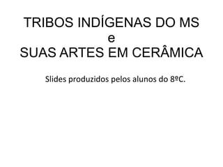TRIBOS INDÍGENAS DO MS
e
SUAS ARTES EM CERÂMICA
Slides produzidos pelos alunos do 8ºC.
 