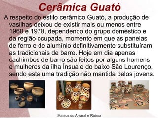 Cerâmica Guató
A respeito do estilo cerâmico Guató, a produção de
vasilhas deixou de existir mais ou menos entre
1960 e 1970, dependendo do grupo doméstico e
da região ocupada, momento em que as panelas
de ferro e de alumínio definitivamente substituíram
as tradicionais de barro. Hoje em dia apenas
cachimbos de barro são feitos por alguns homens
e mulheres da ilha Ínsua e do baixo São Lourenço,
sendo esta uma tradição não mantida pelos jovens.
Mateus do Amaral e Raissa
 