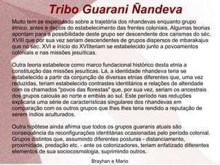 Tribo Guarani Ñandeva
Muito tem se especulado sobre a trajetória dos nhandevas enquanto grupo
étnico, antes e depois do estabelecimento das frentes coloniais. Algumas teorias
apontam para a possibilidade deste grupo ser descendente dos carismas do séc.
XVIII que por sua vez seriam descendentes de grupos dispersos de mbarakajus
que no séc. XVI e início do XVIIteriam se estabelecido junto a povoamentos
coloniais e nas missões jesuíticas.
Outra teoria estabelece como marco fundacional histórico desta etnia a
constituição das missões jesuíticas. Lá, a identidade nhandeva teria se
estabelecido a partir da conjunção de diversas etnias diferentes que, uma vez
reduzidas, teriam estabelecido contrastes identitários e relações de alteridade
com os chamados "povos das florestas" que, por sua vez, seriam os ancestrais
dos grupos caiouás ao norte e embiás ao sul. Este período nas reduções
explicaria uma série de características singulares dos nhandevas em
comparação com os outros grupos que lhes lhes teria rendido a reputação de
serem índios aculturados.
Outra hipótese ainda afirma que todos os grupos guaranis atuais são
consequência da reconfigurações identitárias ocasionadas pelo período colonial.
Grupos distintos que, assumindo diferentes posturas - distanciamento,
proximidade, predação etc. - ante os colonizadores, teriam enfatizado diferentes
elementos de sua sociocosmologia, suprimindo outros.
Brayhan e Mario
 