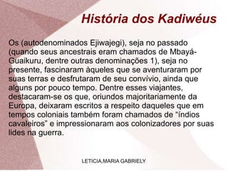 História dos Kadiwéus
Os (autodenominados Ejiwajegi), seja no passado
(quando seus ancestrais eram chamados de Mbayá-
Guaikuru, dentre outras denominações 1), seja no
presente, fascinaram àqueles que se aventuraram por
suas terras e desfrutaram de seu convívio, ainda que
alguns por pouco tempo. Dentre esses viajantes,
destacaram-se os que, oriundos majoritariamente da
Europa, deixaram escritos a respeito daqueles que em
tempos coloniais também foram chamados de “índios
cavaleiros” e impressionaram aos colonizadores por suas
lides na guerra.
LETICIA,MARIA GABRIELY
 