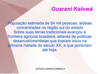 Guarani Kaiowá
População estimada de 54 mil pessoas, aldeias
concentradas na região sul do estado
Sobre suas terras tradicionais avançou a
fronteira agrícola brasileira, através de políticas
desenvolvimentistas que tiveram inicio na
primeira metade do século XX, e que perduram
até hoje.
LETICIA e MARIA GABRIELY
 