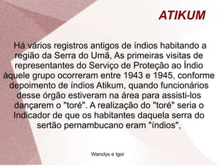 ATIKUM
Há vários registros antigos de índios habitando a
região da Serra do Umã, As primeiras visitas de
representantes do Serviço de Proteção ao Índio
àquele grupo ocorreram entre 1943 e 1945, conforme
depoimento de índios Atikum, quando funcionários
desse órgão estiveram na área para assisti-los
dançarem o "toré". A realização do "toré" seria o
Indicador de que os habitantes daquela serra do
sertão pernambucano eram "índios",
Wanclys e Igor
 