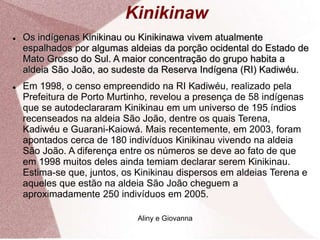 Kinikinaw
 Os indígenas Kinikinau ou Kinikinawa vivem atualmente
espalhados por algumas aldeias da porção ocidental do Estado de
Mato Grosso do Sul. A maior concentração do grupo habita a
aldeia São João, ao sudeste da Reserva Indígena (RI) Kadiwéu.
 Em 1998, o censo empreendido na RI Kadiwéu, realizado pela
Prefeitura de Porto Murtinho, revelou a presença de 58 indígenas
que se autodeclararam Kinikinau em um universo de 195 índios
recenseados na aldeia São João, dentre os quais Terena,
Kadiwéu e Guarani-Kaiowá. Mais recentemente, em 2003, foram
apontados cerca de 180 indivíduos Kinikinau vivendo na aldeia
São João. A diferença entre os números se deve ao fato de que
em 1998 muitos deles ainda temiam declarar serem Kinikinau.
Estima-se que, juntos, os Kinikinau dispersos em aldeias Terena e
aqueles que estão na aldeia São João cheguem a
aproximadamente 250 indivíduos em 2005.
Aliny e Giovanna
 