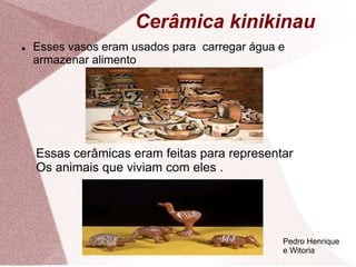 Cerâmica kinikinau
 Esses vasos eram usados para carregar água e
armazenar alimento
Essas cerâmicas eram feitas para representar
Os animais que viviam com eles .
Pedro Henrique
e Witoria
 