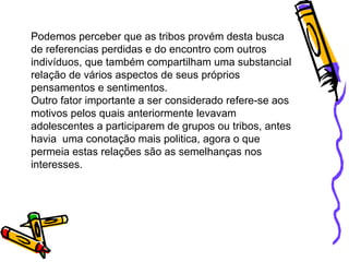 Podemos perceber que as tribos provém desta busca de referencias perdidas e do encontro com outros indivíduos, que também compartilham uma substancial relação de vários aspectos de seus próprios pensamentos e sentimentos.  Outro fator importante a ser considerado refere-se aos motivos pelos quais anteriormente levavam adolescentes a participarem de grupos ou tribos, antes havia  uma conotação mais politica, agora o que permeia estas relações são as semelhanças nos interesses. 