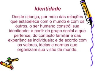 Identidade Desde criança, por meio das relações que estabelece com o mundo e com os outros, o ser humano constrói sua identidade: a partir do grupo social a que pertence; do contexto familiar e das experiências individuais; e de acordo com os valores, ideias e normas que organizam sua visão de mundo. 