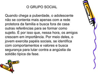 O GRUPO SOCIAL Quando chega a puberdade, o adolescente não se contenta mais apenas com a rede protetora da família e busca fora de casa outras referências para se formar como sujeito. É por isso que, nessa hora, os amigos crescem em importância. Por meio deles, o jovem exercita papéis sociais, se identifica com comportamentos e valores e busca segurança para lutar contra a angústia da solidão típica da fase.  