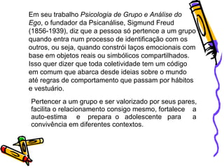 Pertencer a um grupo e ser valorizado por seus pares,  facilita o relacionamento consigo mesmo, fortalece  a  auto-estima  e  prepara  o  adolescente  para  a  convivência em diferentes contextos. Em seu trabalho  Psicologia de Grupo e Análise do Ego , o fundador da Psicanálise, Sigmund Freud (1856-1939), diz que a pessoa só pertence a um grupo quando entra num processo de identificação com os outros, ou seja, quando constrói laços emocionais com base em objetos reais ou simbólicos compartilhados. Isso quer dizer que toda coletividade tem um código em comum que abarca desde ideias sobre o mundo até regras de comportamento que passam por hábitos e vestuário.  