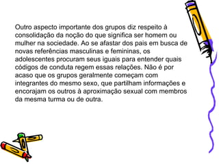 Outro aspecto importante dos grupos diz respeito à consolidação da noção do que significa ser homem ou mulher na sociedade. Ao se afastar dos pais em busca de novas referências masculinas e femininas, os adolescentes procuram seus iguais para entender quais códigos de conduta regem essas relações. Não é por acaso que os grupos geralmente começam com integrantes do mesmo sexo, que partilham informações e encorajam os outros à aproximação sexual com membros da mesma turma ou de outra.  