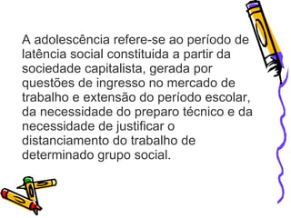 A adolescência refere-se ao período de latência social constituida a partir da sociedade capitalista, gerada por questões de ingresso no mercado de trabalho e extensão do período escolar, da necessidade do preparo técnico e da necessidade de justificar o distanciamento do trabalho de determinado grupo social. 
