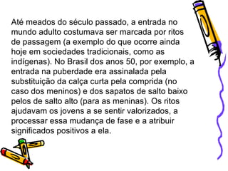 Até meados do século passado, a entrada no mundo adulto costumava ser marcada por ritos de passagem (a exemplo do que ocorre ainda hoje em sociedades tradicionais, como as indígenas). No Brasil dos anos 50, por exemplo, a entrada na puberdade era assinalada pela substituição da calça curta pela comprida (no caso dos meninos) e dos sapatos de salto baixo pelos de salto alto (para as meninas). Os ritos ajudavam os jovens a se sentir valorizados, a processar essa mudança de fase e a atribuir significados positivos a ela.  
