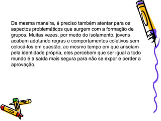 Da mesma maneira, é preciso também atentar para os aspectos problemáticos que surgem com a formação de grupos. Muitas vezes, por medo do isolamento, jovens acabam adotando regras e comportamentos coletivos sem colocá-los em questão, ao mesmo tempo em que anseiam pela identidade própria, eles percebem que ser igual a todo mundo é a saída mais segura para não se expor e perder a aprovação.  