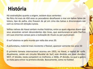 Há contradições quanto a origem, existem duas vertentes:
No Peru há mais de 450 anos os pescadores desafiavam o mar em balsas feitas de
totora, tipo de palha, eles ficavam de pé em cima das balsas e direcionavam-nas
com os remos em direção à praia.

Velhos nativos do Havaí contam muitas histórias, entre as quais algumas dizem que
seus ancestrais seriam descendentes dos Incas, que aventuraram-se pelo Pacífico
em suas enormes canoas para a realização de rituais ou por puro prazer.

O surf alastrou-se pelo mundo por volta dos anos 20.

A poliuretana, material mais resistente e flexível, aparecer somente nos anos 50

O primeiro torneio internacional ocorreu em 1953, no Havaí, a capital do surfe.
Atualmente, existe um circuito Mundial de Surf, este dividido em duas divisões:
WCT, 1ª divisão, nesta competem os melhores; e WQS, 2ª divisão, na qual a galera
se mata para entrar na primeira divisão. Basicamente, como no futebol.
 