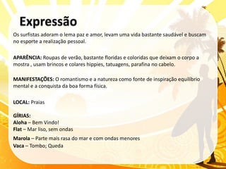 Os surfistas adoram o lema paz e amor, levam uma vida bastante saudável e buscam
no esporte a realização pessoal.

APARÊNCIA: Roupas de verão, bastante floridas e coloridas que deixam o corpo a
mostra , usam brincos e colares hippies, tatuagens, parafina no cabelo.

MANIFESTAÇÕES: O romantismo e a natureza como fonte de inspiração equilíbrio
mental e a conquista da boa forma física.

LOCAL: Praias

GÍRIAS:
Aloha – Bem Vindo!
Flat – Mar liso, sem ondas
Marola – Parte mais rasa do mar e com ondas menores
Vaca – Tombo; Queda
 