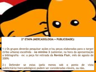 2ª ETAPA (MERCADOLOGIA + PUBLICIDADE):


1-) Os grupos deverão pesquisar ações e/ou peças elaboradas para o target
(tribo urbana) escolhida – no mínimo 3 (salientar, na hora da apresentação
a bibliografia – ex: a peça foi retirada da Revista Fluir, mês de agosto de
2009)

2-) Defender se estas (pelo menos sob o ponto de                      vista
publicitário/mercadológico) podem ser consideradas viáveis, ou não.
 