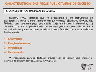 CARACTERÍSTICAS DAS PEÇAS PUBLICITÁRIAS DE SUCESSO

 1. CARACTERÍSTICAS DAS PEÇAS DE SUCESSO

     SAMPAIO (1999) defende que “a propaganda é um instrumento de
extraordinária força no meio ambiente em que vivemos” (SAMPAIO, 1999, p. 37).
Todavia, para que uma peça publicitária (seja ela impressa, eletrônica, ...)
obtenha uma maior possibilidade de sucesso junto ao seu público, há a
necessidade de que estas conte, academicamente falando, com 4 características
fundamentais:

1-) Criatividade;
2-) Emoção e Interesse;
3-) Pertinência;
4-) Compreensão.

    “A propaganda, para se destacar, precisa fugir do comum para chamar a
atenção do consumidor” (SAMPAIO, 1999, p. 36).
 