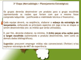 3ª Etapa (Mercadologia + Planejamento Estratégico):


Os grupos deverão desenvolver um produto para o grupo escolhido
(apresentando as razões que fariam com que o mesmo fosse
comprado/adquirido – justificando a viabilidade técnica e financeira) .

Cada equipe deverá, na seqüência, elaborar o esboço da estratégia de
lançamento, enfocando os principais aspectos em jogo e/ou as etapas a
serem desenvolvidas (ex: as mídias que serão utilizadas).

E, por fim, deverão elaborar, no mínimo, 3 (três) peças e/ou ações para
o target escolhido (salientando o produto desenvolvido, bem como os
demais dados bibliográficos).

Sugestão: procurem empregar mídias não convencionais (Twitter) e/ou
explorar estratégia de MKT de experiência
 