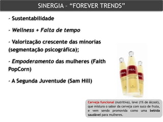 SINERGIA – “FOREVER TRENDS”
- Sustentabilidade

- Wellness + Falta de tempo

- Valorização crescente das minorias
(segmentação psicográfica);

- Empoderamento das mulheres (Faith
PopCorn)

- A Segunda Juventude (Sam Hill)


                              Cerveja funcional (nutritiva), leve (1% de álcool),
                              que mistura o sabor da cerveja com suco de fruta,
                              e vem sendo promovida como uma bebida
                              saudável para mulheres.
 