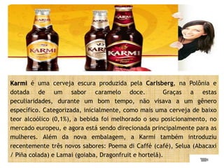 Karmi é uma cerveja escura produzida pela Carlsberg, na Polônia e
dotada de um sabor caramelo doce.                      Graças a estas
peculiaridades, durante um bom tempo, não visava a um gênero
específico. Categorizada, inicialmente, como mais uma cerveja de baixo
teor alcoólico (0,1%), a bebida foi melhorado o seu posicionamento, no
mercado europeu, e agora está sendo direcionada principalmente para as
mulheres. Além da nova embalagem, a Karmi também introduziu
recentemente três novos sabores: Poema di Caffé (café), Selua (Abacaxi
/ Piña colada) e Lamai (goiaba, Dragonfruit e hortelã).
 