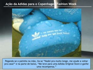 Ação da Adidas para o Copenhagen Fashion Week




 Pegando-se o patinho na mão, lia-se “Nadei pra muito longe, me ajude a voltar
pra casa!” e na parte de baixo, “Me leve para uma Adidas Original Store e ganhe
                               uma recompensa.”
 