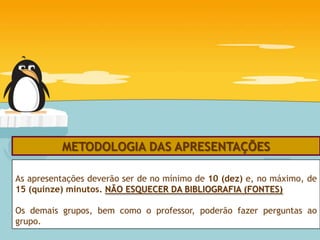 METODOLOGIA DAS APRESENTAÇÕES

As apresentações deverão ser de no mínimo de 10 (dez) e, no máximo, de
15 (quinze) minutos. NÃO ESQUECER DA BIBLIOGRAFIA (FONTES)

Os demais grupos, bem como o professor, poderão fazer perguntas ao
grupo.
 