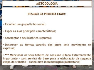 METODOLOGIA


                   RESUMO DA PRIMEIRA ETAPA:


• Escolher um grupo/tribo social;

• Expor as suas principais características;

• Apresentar o seu histórico (resumo);

• Descrever as formas através das quais este movimento se
expressa;

• *** Mencionar os seus hábitos de consumo (Etapa Extremamente
Importante – pois servirá de base para a elaboração da segunda
etapa do trabalho – cunho mais mercadológico/publicitário)
 