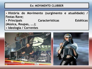 Ex: MOVIMENTO CLUBBER

• História do Movimento (surgimento e atualidade) /
Festas Rave;
• Principais           Características     Estéticas
(Música, Roupas, ...);
• Ideologia / Correntes
 