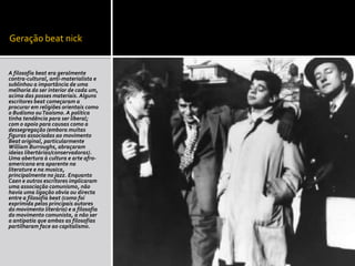 Geração beat nick


A filosofia beat era geralmente
contra-cultural, anti-materialista e
sublinhou a importância de uma
melhoria do ser interior de cada um,
acima das posses materiais. Alguns
escritores beat começaram a
procurar em religiões orientais como
o Budismo ou Taoísmo. A politica
tinha tendência para ser liberal;
com o apoio para causas como a
dessegregação (embora muitas
figuras associadas ao movimento
Beat original, particularmente
William Burroughs, abraçaram
ideias libertárias/conservadoras).
Uma abertura à cultura e arte afro-
americana era aparente na
literature e na musica,
principalmente no jazz. Enquanto
Caen e outros escritores implicaram
uma associação comunismo, não
havia uma ligação obvia ou directa
entre a filosofia beat (como foi
exprimida pelos principais autores
do movimento literário) e a filosofia
do movimento comunista, a não ser
a antipatia que ambas as filosofias
partilharam face ao capitalismo.
 