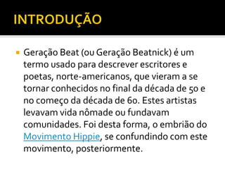    Geração Beat (ou Geração Beatnick) é um
    termo usado para descrever escritores e
    poetas, norte-americanos, que vieram a se
    tornar conhecidos no final da década de 50 e
    no começo da década de 60. Estes artistas
    levavam vida nômade ou fundavam
    comunidades. Foi desta forma, o embrião do
    Movimento Hippie, se confundindo com este
    movimento, posteriormente.
 