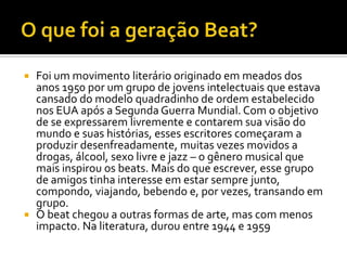  Foi um movimento literário originado em meados dos
  anos 1950 por um grupo de jovens intelectuais que estava
  cansado do modelo quadradinho de ordem estabelecido
  nos EUA após a Segunda Guerra Mundial. Com o objetivo
  de se expressarem livremente e contarem sua visão do
  mundo e suas histórias, esses escritores começaram a
  produzir desenfreadamente, muitas vezes movidos a
  drogas, álcool, sexo livre e jazz – o gênero musical que
  mais inspirou os beats. Mais do que escrever, esse grupo
  de amigos tinha interesse em estar sempre junto,
  compondo, viajando, bebendo e, por vezes, transando em
  grupo.
 O beat chegou a outras formas de arte, mas com menos
  impacto. Na literatura, durou entre 1944 e 1959
 