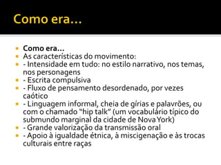  Como era...
 As características do movimento:
 - Intensidade em tudo: no estilo narrativo, nos temas,
  nos personagens
 - Escrita compulsiva
 - Fluxo de pensamento desordenado, por vezes
  caótico
 - Linguagem informal, cheia de gírias e palavrões, ou
  com o chamado “hip talk” (um vocabulário típico do
  submundo marginal da cidade de Nova York)
 - Grande valorização da transmissão oral
 - Apoio à igualdade étnica, à miscigenação e às trocas
  culturais entre raças
 