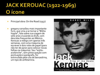    Principal obra: On the Road (1957)

   gregory corsoSeu mais importante
    livro, que viria a se tornar a “Bíblia
    hippie”, fala sobre sua viagem de
    sete anos cruzando os EUA, com
    descidas frequentes ao México.
    Kerouac o redigiu em apenas três
    semanas, com uma máquina de
    escrever e dois rolos de papel (para
    não ter de parar para colocar novas
    folhas na máquina). Seu “estilo-
    avalanche”, sem preocupação com
    pontuação e parágrafo, foi
    estimulado pelo uso de benzedrina,
    um tipo de anfetamina.
 
