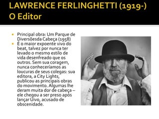  Principal obra: Um Parque de
  Diversõesda Cabeça (1958)
 É o maior expoente vivo do
  beat, talvez por nunca ter
  levado o mesmo estilo de
  vida desenfreado que os
  outros. Sem sua coragem,
  nunca conheceríamos as
  loucuras de seus colegas: sua
  editora, a City Lights,
  publicou as principais obras
  do movimento. Algumas lhe
  deram muita dor de cabeça –
  ele chegou a ser preso após
  lançar Uivo, acusado de
  obscenidade.
 