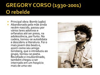    Principal obra: Bomb (1960)
   Abandonado pela mãe ainda
    recém-nascido, passou por
    vários lares adotivos e
    orfanatos até ser preso, na
    adolescência, por furto. Na
    cadeia, tornou-se autodidata
    e descobriu a literatura. Foi o
    mais jovem dos beats e,
    assim como seu amigo
    Ginsberg, que o introduziu ao
    grupo, tornou-se poeta.
    Revoltado e insubordinado,
    também chegou a ser
    internado em um hospício
    mais de uma vez
 