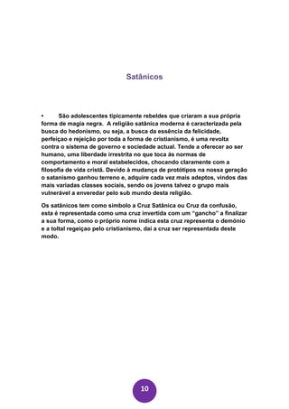 Satânicos



•      São adolescentes tipicamente rebeldes que criaram a sua própria
forma de magia negra. A religião satânica moderna é caracterizada pela
busca do hedonismo, ou seja, a busca da essência da felicidade,
perfeiçao e rejeição por toda a forma de cristianismo, é uma revolta
contra o sistema de governo e sociedade actual. Tende a oferecer ao ser
humano, uma liberdade irrestrita no que toca ás normas de
comportamento e moral estabelecidos, chocando claramente com a
filosofia de vida cristã. Devido à mudança de protótipos na nossa geração
o satanismo ganhou terreno e, adquire cada vez mais adeptos, vindos das
mais variadas classes sociais, sendo os jovens talvez o grupo mais
vulnerável a enveredar pelo sub mundo desta religião.

Os satânicos tem como simbolo a Cruz Satânica ou Cruz da confusão,
esta é representada como uma cruz invertida com um “gancho” a finalizar
a sua forma, como o próprio nome indica esta cruz representa o demónio
e a toltal regeiçao pelo cristianismo, daí a cruz ser representada deste
modo.




                                   10
 