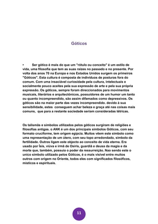 Góticos



•      Ser gótico é mais do que um "rótulo ou conceito" é um estilo de
vida, uma filosofia que tem as suas raízes no passado e no presente. Por
volta dos anos 70 na Europa e nos Estados Unidos surgem os primeiros
"Góticos". Esta cultura é composta de indivíduos de posturas fora do
comum. Com uma insaciável curiosidade pela cultura, intelectuais e
socialmente pouco aceites pela sua expressão de arte e pela sua própria
expressão. Os góticos, sempre foram direccionados para movimentos
musicais, literários e arquitectónicos, possuidores de um humor um tanto
ou quanto incompreendido, são assim difamados como depressivos. Os
góticos são na maior parte das vezes incompreendido. devido à sua
sensibilidade, estes conseguem achar beleza e graça até nas coisas mais
comuns, que para a restante sociedade seriam consideradas tétricas.



Os talismãs e símbolos utilizados pelos góticos surgiram de religiões e
filosofias antigas. o ANK é um dos principais simbolos Góticos, com seu
formato cruciforme, tem origem egípcia. Muitos vêem este simbolo como
uma representação de um útero, com seu topo arredondado, símbolo da
fertilidade. Outros ligam este objecto ao conceito de vida eterna. Era
usado por Ísis, viúva e irmã de Osíris, guardiã e deusa da magia e da
morte que, também, possuía o poder da ressurreição. Nao sendo este o
unico simbolo utilizado pelos Góticos, é o mais visivel entre muitos
outros com origem no Oriente, todos eles com significados filosóficos,
místicos e espirituais.




                                  11
 