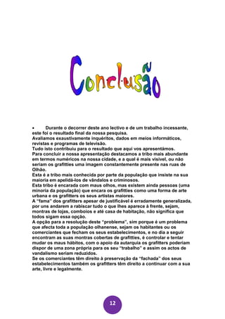 •       Durante o decorrer deste ano lectivo e de um trabalho incessante,
este foi o resultado final da nossa pesquisa.
Avaliamos exaustivamente inquéritos, dados em meios informáticos,
revistas e programas de televisão.
Tudo isto contribuiu para o resultado que aqui vos apresentámos.
Para concluir a nossa apresentação destacamos a tribo mais abundante
em termos numéricos na nossa cidade, e a qual é mais visível, ou não
seriam os grafitties uma imagem constantemente presente nas ruas de
Olhão.
Esta é a tribo mais conhecida por parte da população que insiste na sua
maioria em apelidá-los de vândalos e criminosos.
Esta tribo é encarada com maus olhos, mas existem ainda pessoas (uma
minoria da população) que encara os grafitties como uma forma de arte
urbana e os grafitters os seus artistas maiores.
A “fama” dos grafitters apesar de justificável é erradamente generalizada,
por uns andarem a rabiscar tudo o que lhes aparece à frente, sejam,
montras de lojas, comboios e até casa de habitação, não significa que
todos sigam essa opção.
A opção para a resolução deste “problema”, sim porque é um problema
que afecta toda a população olhanense, sejam os habitantes ou os
comerciantes que fecham os seus estabelecimentos, e no dia a seguir
encontram as suas montras cobertas de grafitties, é controlar e tentar
mudar os maus hábitos, com o apoio da autarquia os grafitters poderiam
dispor de uma zona própria para os seu “trabalho” e assim os actos de
vandalismo seriam reduzidos.
Se os comerciantes têm direito à preservação da “fachada” dos seus
estabelecimentos também os grafitters têm direito a continuar com a sua
arte, livre e legalmente.




                                   12
 