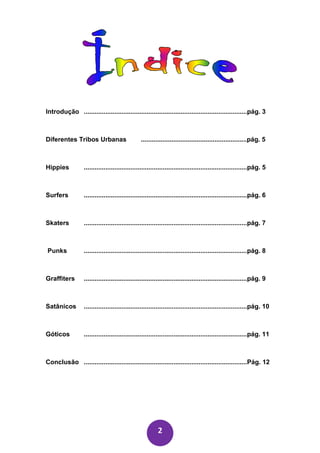 Introdução ...........................................................................................pág. 3



Diferentes Tribos Urbanas                       ...........................................................pág. 5



Hippies           ...........................................................................................pág. 5



Surfers           ...........................................................................................pág. 6



Skaters           ...........................................................................................pág. 7



Punks             ...........................................................................................pág. 8



Graffiters        ...........................................................................................pág. 9



Satânicos         ...........................................................................................pág. 10



Góticos           ...........................................................................................pág. 11



Conclusão ...........................................................................................Pág. 12




                                                         2
 