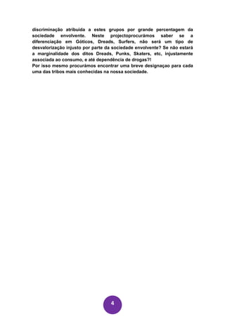 discriminação atribuida a estes grupos por grande percentagem da
sociedade envolvente. Neste projectoprocurámos saber se a
diferenciação em Góticos, Dreads, Surfers, não será um tipo de
desvalorização injusto por parte da sociedade envolvente? Se não estará
a marginalidade dos ditos Dreads, Punks, Skaters, etc, injustamente
associada ao consumo, e até dependência de drogas?!
Por isso mesmo procurámos encontrar uma breve designaçao para cada
uma das tribos mais conhecidas na nossa sociedade.




                                  4
 