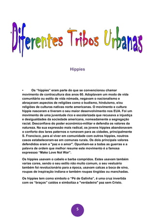Hippies



•      Os “hippies” eram parte do que se convencionou chamar
movimento de contracultura dos anos 60. Adoptavam um modo de vida
comunitário ou estilo de vida nómada, negavam o nacionalismo e
abraçavam aspectos de religiões como o budismo, hinduísmo, e/ou
religiões de culturas nativas norte americanas. O movimento e cultura
hippie nasceram e tiveram o seu maior desenvolvimento nos EUA. Foi um
movimento de uma juventude rico e escolarizada que recusava a injustiça
e desigualdades da sociedade americana, nomeadamente a segregação
racial. Desconfiava do poder económico-militar e defendia os valores da
natureza. Na sua expressão mais radical, os jovens hippies abandonavam
o conforto dos lares paternos e rumavam para as cidades, principalmente
S. Francisco, para aí viver em comunidade com outros hippies, noutros
casos estabeleceram-se em comunas rurais. Os dois principais valores
defendidos eram a "paz e o amor". Opunham-se a todas as guerras e a
palavra de ordem que melhor resume este movimento é a famosa
expressao “Make Love Not War”.

Os hippies usavam o cabelo e barba compridos. Estes usavam também
varias cores, sendo o seu estilo não muito comum, o seu vestuário
também foi revolucionário para a época, usavam calcas a boca de sino,
roupas de inspiração indiana e também roupas tingidas ou manchadas.

Os hippies tem como simbolo o “Pé de Galinha”, é uma cruz invertida
com os “braços” caídos e simboliza a "verdadeira" paz sem Cristo.




                                   5
 