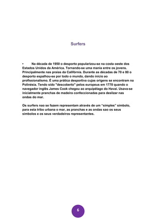 Surfers



•      Na década de 1950 o desporto popularizou-se na costa oeste dos
Estados Unidos da América. Tornando-se uma mania entre os jovens.
Principalmente nas praias da Califórnia. Durante as décadas de 70 e 80 o
desporto espalhou-se por todo o mundo, dando início ao
profissionalismo. É uma prática desportiva cujas origens se encontram na
Polinésia. Tendo sido "descoberto" pelos europeus em 1778 quando o
navegador inglês James Cook chegou ao arquipélago do Havaí. Usava-se
inicialmente pranchas de madeira confeccionadas para deslizar nas
ondas do mar.

Os surfers nao se fazem representam através de um “simples” simbolo,
para esta tribo urbana o mar, as pranchas e as ondas sao os seus
simbolos e os seus verdadeiros representantes.




                                   6
 