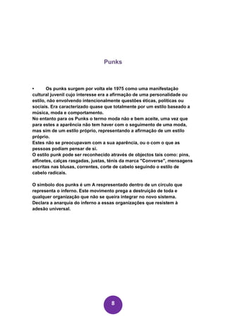 Punks



•      Os punks surgem por volta ele 1975 como uma manifestação
cultural juvenil cujo interesse era a afirmação de uma personalidade ou
estilo, não envolvendo intencionalmente questões éticas, políticas ou
sociais. Era caracterizado quase que totalmente por um estilo baseado a
música, moda e comportamento.
No entanto para os Punks o termo moda não e bem aceite, uma vez que
para estes a aparência não tem haver com o seguimento de uma moda,
mas sim de um estilo próprio, representando a afirmação de um estilo
próprio.
Estes não se preocupavam com a sua aparência, ou o com o que as
pessoas podiam pensar de si.
O estilo punk pode ser reconhecido através de objectos tais como: pins,
alfinetes, calças rasgadas, justas, ténis da marca "Converse", mensagens
escritas nas blusas, correntes, corte de cabelo seguindo o estilo de
cabelo radicais.

O simbolo dos punks é um A respresentado dentro de un circulo que
representa o inferno. Este movimento prega a destruição de toda e
qualquer organização que não se queira integrar no novo sistema.
Declara a anarquia do inferno a essas organizações que resistem à
adesão universal.




                                   8
 