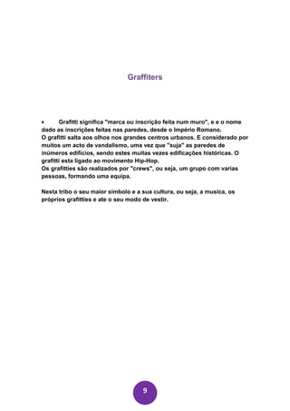 Graffiters




•      Grafitti significa "marca ou inscrição feita num muro", e e o nome
dado as inscrições feitas nas paredes, desde o Império Romano.
O grafitti salta aos olhos nos grandes centros urbanos. E considerado por
muitos um acto de vandalismo, uma vez que "suja" as paredes de
inúmeros edifícios, sendo estes muitas vezes edificações históricas. O
grafitti esta ligado ao movimento Hip-Hop.
Os grafitties são realizados por "crews", ou seja, um grupo com varias
pessoas, formando uma equipa.

Nesta tribo o seu maior símbolo e a sua cultura, ou seja, a musica, os
próprios grafitties e ate o seu modo de vestir.




                                    9
 