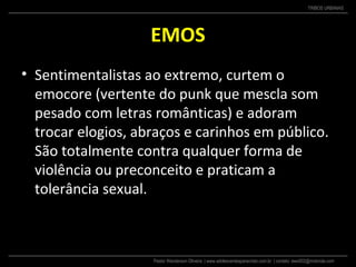 Pastor Wanderson Oliveira | www.adolescentesparacristo.com.br | contato: ewo002@motorola.com
TRIBOS URBANAS
EMOS
• Sentimentalistas ao extremo, curtem o
emocore (vertente do punk que mescla som
pesado com letras românticas) e adoram
trocar elogios, abraços e carinhos em público.
São totalmente contra qualquer forma de
violência ou preconceito e praticam a
tolerância sexual.
 