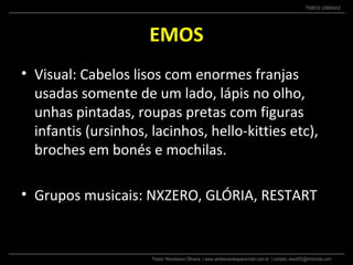 Pastor Wanderson Oliveira | www.adolescentesparacristo.com.br | contato: ewo002@motorola.com
TRIBOS URBANAS
EMOS
• Visual: Cabelos lisos com enormes franjas
usadas somente de um lado, lápis no olho,
unhas pintadas, roupas pretas com figuras
infantis (ursinhos, lacinhos, hello-kitties etc),
broches em bonés e mochilas.
• Grupos musicais: NXZERO, GLÓRIA, RESTART
 
